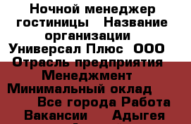 Ночной менеджер гостиницы › Название организации ­ Универсал Плюс, ООО › Отрасль предприятия ­ Менеджмент › Минимальный оклад ­ 35 000 - Все города Работа » Вакансии   . Адыгея респ.,Адыгейск г.